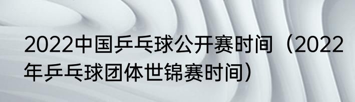 2022中国乒乓球公开赛时间（2022年乒乓球团体世锦赛时间）