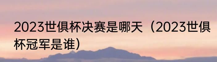 2023世俱杯决赛是哪天（2023世俱杯冠军是谁）
