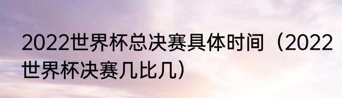 2022世界杯总决赛具体时间（2022世界杯决赛几比几）