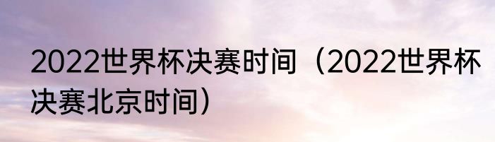 2022世界杯决赛时间（2022世界杯决赛北京时间）