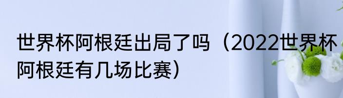 世界杯阿根廷出局了吗（2022世界杯阿根廷有几场比赛）