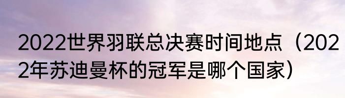 2022世界羽联总决赛时间地点（2022年苏迪曼杯的冠军是哪个国家）