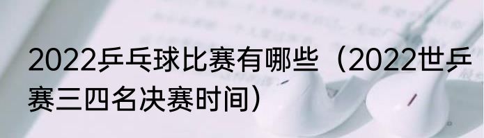 2022乒乓球比赛有哪些（2022世乒赛三四名决赛时间）