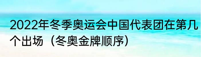 2022年冬季奥运会中国代表团在第几个出场（冬奥金牌顺序）