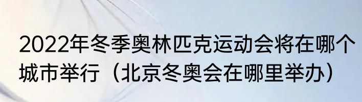 2022年冬季奥林匹克运动会将在哪个城市举行（北京冬奥会在哪里举办）