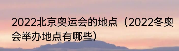 2022北京奥运会的地点（2022冬奥会举办地点有哪些）