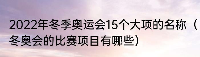 2022年冬季奥运会15个大项的名称（冬奥会的比赛项目有哪些）