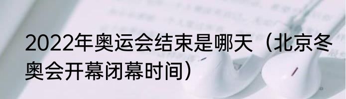 2022年奥运会结束是哪天（北京冬奥会开幕闭幕时间）