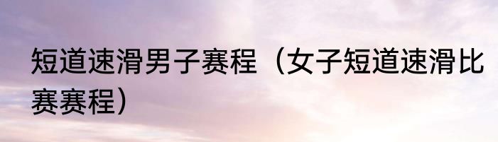 短道速滑男子赛程（女子短道速滑比赛赛程）