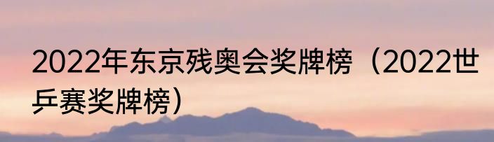 2022年东京残奥会奖牌榜（2022世乒赛奖牌榜）