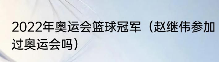 2022年奥运会篮球冠军（赵继伟参加过奥运会吗）
