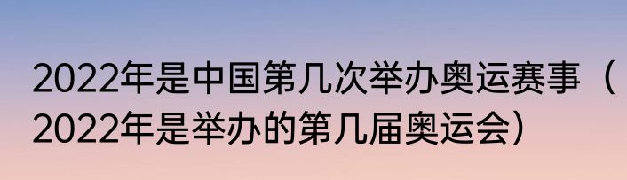 2022年是中国第几次举办奥运赛事（2022年是举办的第几届奥运会）