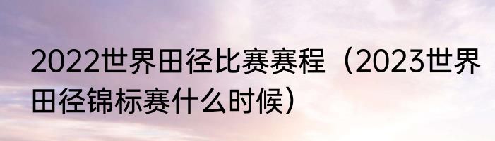 2022世界田径比赛赛程（2023世界田径锦标赛什么时候）