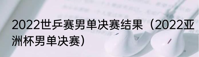 2022世乒赛男单决赛结果（2022亚洲杯男单决赛）