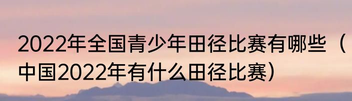 2022年全国青少年田径比赛有哪些（中国2022年有什么田径比赛）