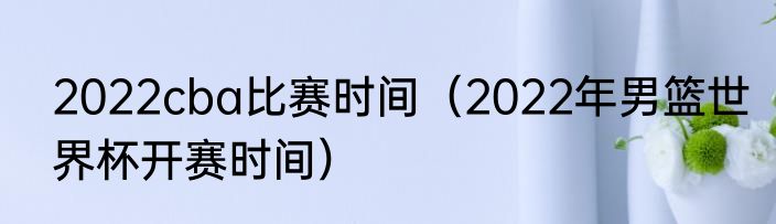 2022cba比赛时间（2022年男篮世界杯开赛时间）