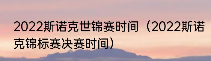 2022斯诺克世锦赛时间（2022斯诺克锦标赛决赛时间）