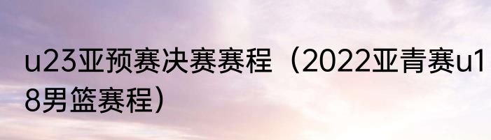 u23亚预赛决赛赛程（2022亚青赛u18男篮赛程）