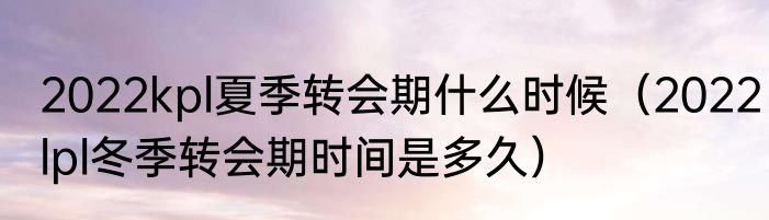 2022kpl夏季转会期什么时候（2022lpl冬季转会期时间是多久）