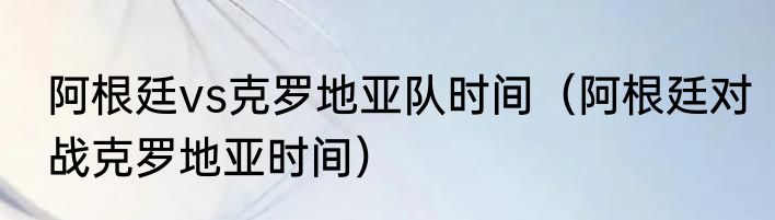 阿根廷vs克罗地亚队时间（阿根廷对战克罗地亚时间）
