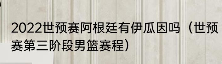 2022世预赛阿根廷有伊瓜因吗（世预赛第三阶段男篮赛程）
