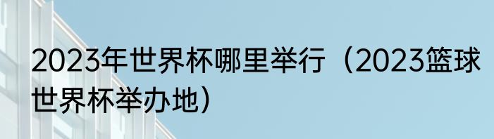 2023年世界杯哪里举行（2023篮球世界杯举办地）