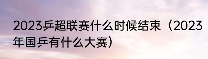 2023乒超联赛什么时候结束（2023年国乒有什么大赛）