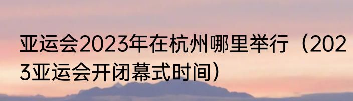 亚运会2023年在杭州哪里举行（2023亚运会开闭幕式时间）