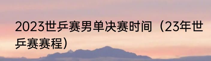 2023世乒赛男单决赛时间（23年世乒赛赛程）