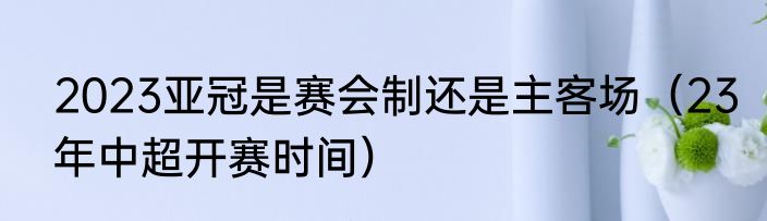 2023亚冠是赛会制还是主客场（23年中超开赛时间）
