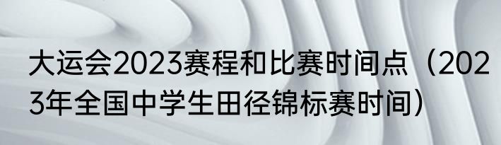 大运会2023赛程和比赛时间点（2023年全国中学生田径锦标赛时间）