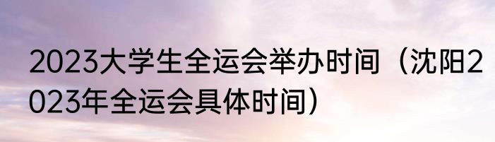 2023大学生全运会举办时间（沈阳2023年全运会具体时间）