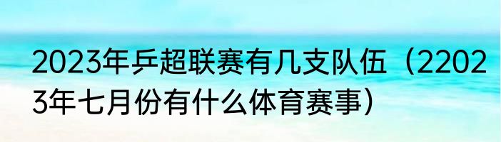 2023年乒超联赛有几支队伍（22023年七月份有什么体育赛事）