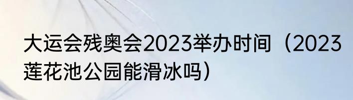 大运会残奥会2023举办时间（2023莲花池公园能滑冰吗）