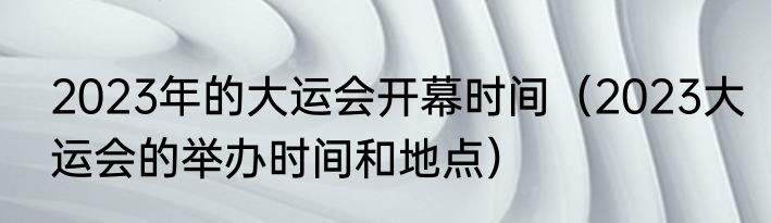 2023年的大运会开幕时间（2023大运会的举办时间和地点）