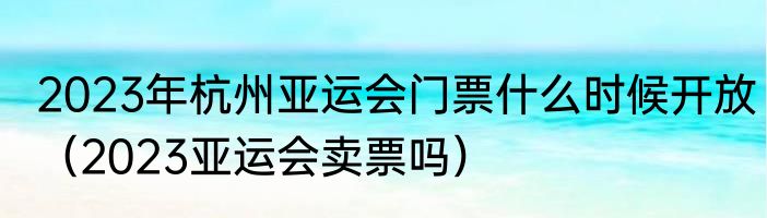 2023年杭州亚运会门票什么时候开放（2023亚运会卖票吗）