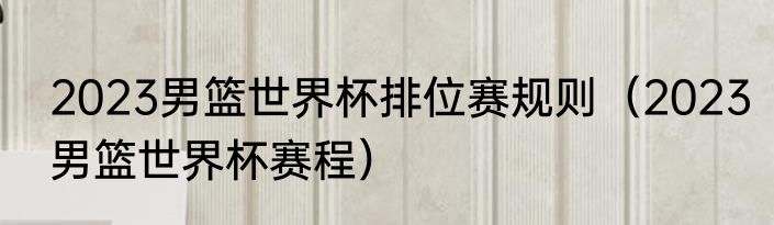 2023男篮世界杯排位赛规则（2023男篮世界杯赛程）