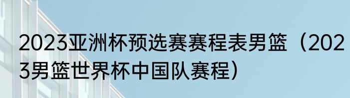 2023亚洲杯预选赛赛程表男篮（2023男篮世界杯中国队赛程）
