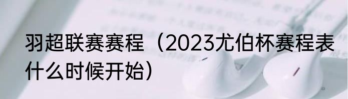 羽超联赛赛程（2023尤伯杯赛程表什么时候开始）