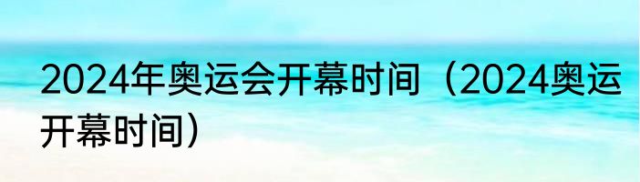 2024年奥运会开幕时间（2024奥运开幕时间）