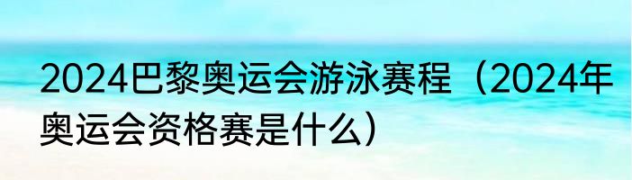 2024巴黎奥运会游泳赛程（2024年奥运会资格赛是什么）