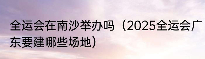 全运会在南沙举办吗（2025全运会广东要建哪些场地）