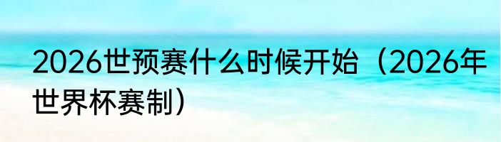 2026世预赛什么时候开始（2026年世界杯赛制）