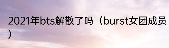 2021年bts解散了吗（burst女团成员）