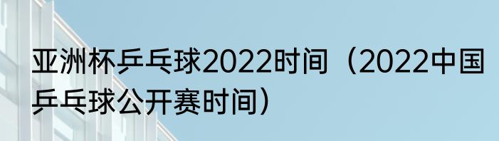 亚洲杯乒乓球2022时间（2022中国乒乓球公开赛时间）