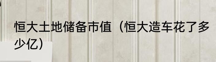 恒大土地储备市值（恒大造车花了多少亿）