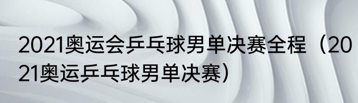 2021奥运会乒乓球男单决赛全程（2021奥运乒乓球男单决赛）