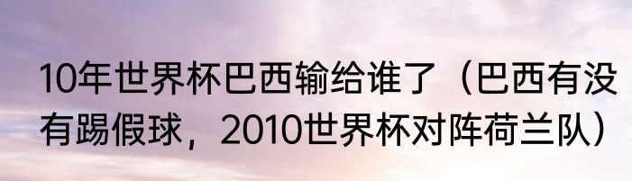 10年世界杯巴西输给谁了（巴西有没有踢假球，2010世界杯对阵荷兰队）
