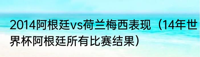 2014阿根廷vs荷兰梅西表现（14年世界杯阿根廷所有比赛结果）