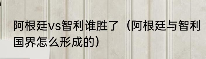 阿根廷vs智利谁胜了（阿根廷与智利国界怎么形成的）